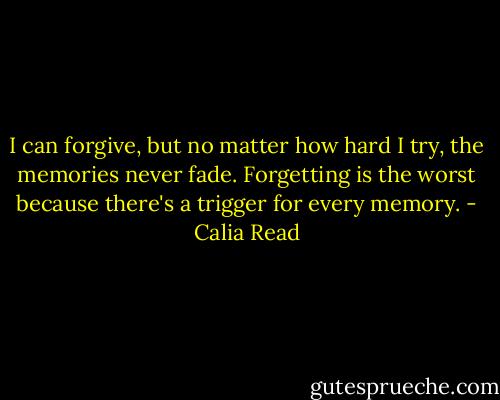 I can forgive, but no matter how hard I try, the memories never fade. Forgetting is the worst because there's a trigger for every memory. - Calia Read
