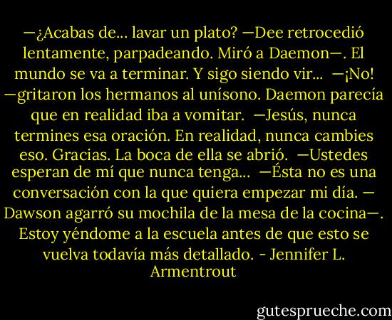 —¿Acabas de... lavar un plato? —Dee retrocedió lentamente, parpadeando. Miró a Daemon—. El mundo se va a terminar. Y sigo siendo vir...<br /><br />—¡No! —gritaron los hermanos al unísono. Daemon parecía que en realidad iba a vomitar.<br /><br />—Jesús, nunca termines esa oración. En realidad, nunca cambies eso. Gracias.<br />La boca de ella se abrió.<br /><br />—Ustedes esperan de mí que nunca tenga...<br /><br />—Ésta no es una conversación con la que quiera empezar mi día. — Dawson agarró su mochila de la mesa de la cocina—. Estoy yéndome a la escuela antes de que esto se vuelva todavía más detallado. - Jennifer L. Armentrout