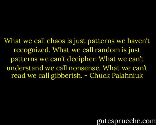What we call chaos is just pat­terns we haven’t rec­og­nized. What we call ran­dom is just pat­terns we can’t de­ci­pher. What we can’t un­der­stand we call non­sense. What we can’t read we call gib­ber­ish. - Chuck Palahniuk