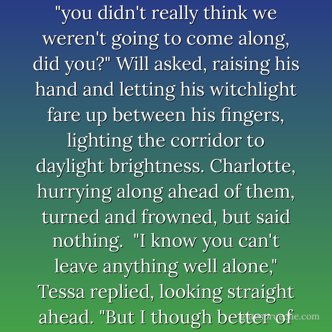 Tessa was only half way down the corridor when they caught up to her -Will and Jem, walking on either side of her. "you didn't really think we weren't going to come along, did you?" Will asked, raising his hand and letting his witchlight fare up between his fingers, lighting the corridor to daylight brightness. Charlotte, hurrying along ahead of them, turned and frowned, but said nothing. <br />"I know you can't leave anything well alone," Tessa replied, looking straight ahead. "But I though better of Jem." <br />"Where Will goes, I go," Jem said good-naturedly. "And besides, I'm as curious as he is. - Cassandra Clare