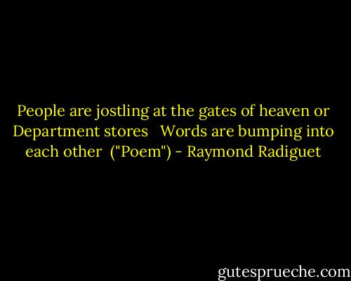 People are jostling at the gates of heaven or Department stores <br /><br />Words are bumping into each other<br /><br />("Poem") - Raymond Radiguet