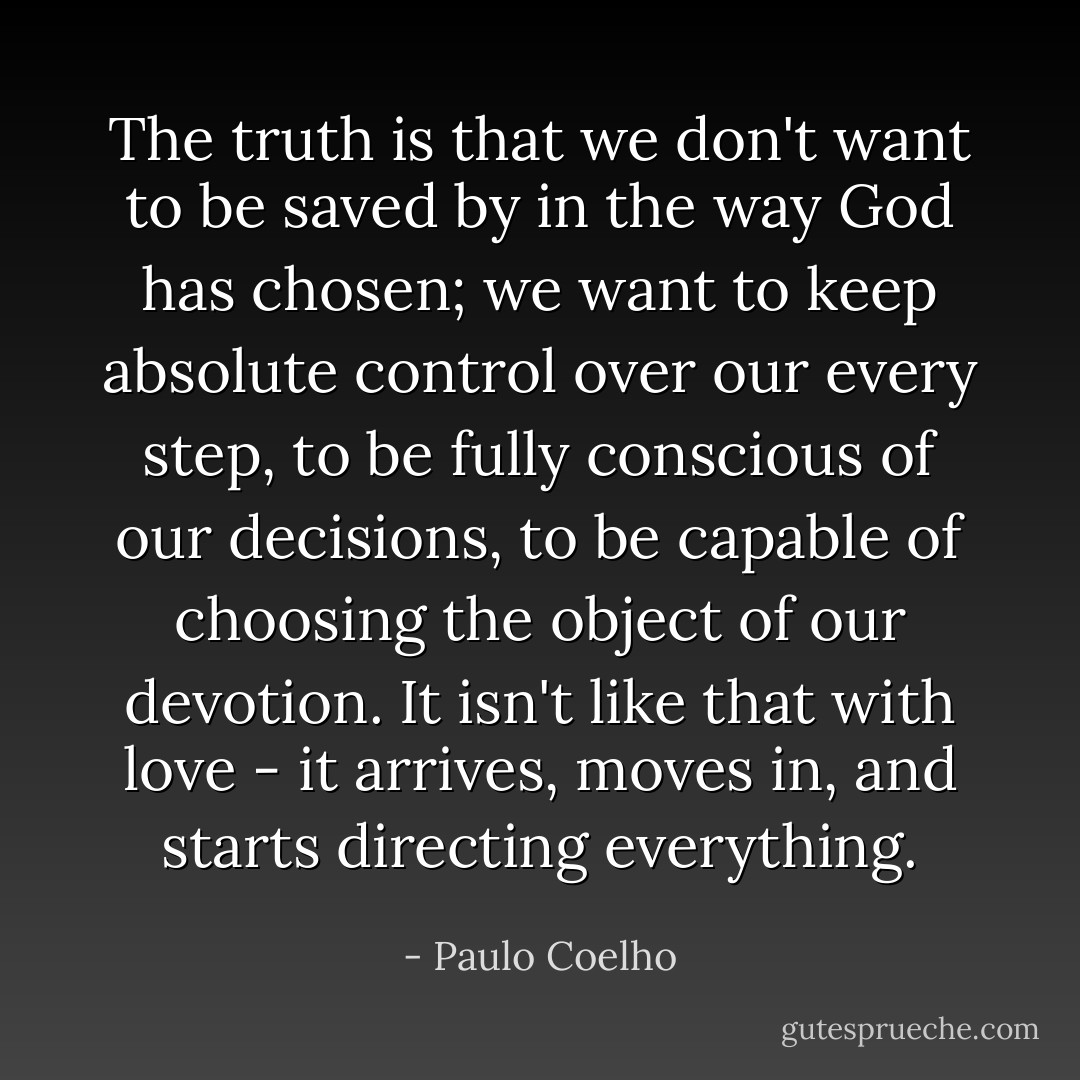 The truth is that we don't want to be saved by in the way God has chosen; we want to keep absolute control over our every step, to be fully conscious of our decisions, to be capable of choosing the object of our devotion. It isn't like that with love - it arrives, moves in, and starts directing everything. - Paulo Coelho