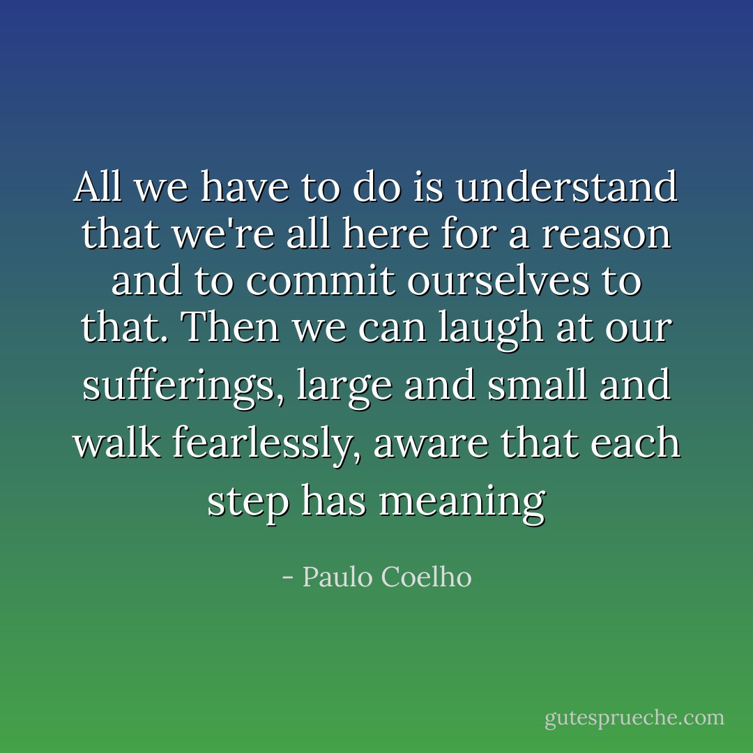 All we have to do is understand that we're all here for a reason and to commit ourselves to that. Then we can laugh at our sufferings, large and small and walk fearlessly, aware that each step has meaning - Paulo Coelho