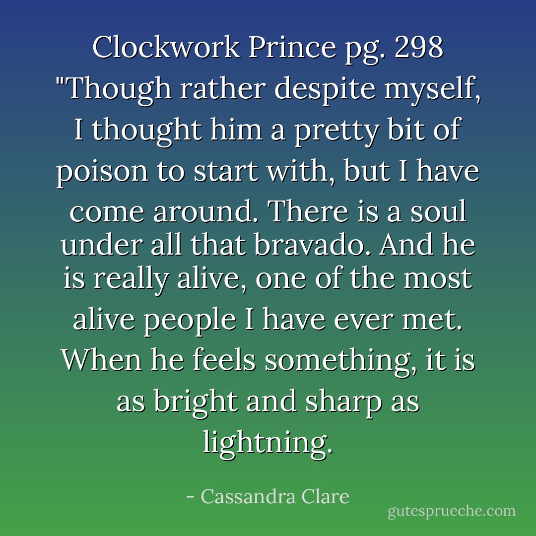 Clockwork Prince pg. 298<br />"Though rather despite myself, I thought him a pretty bit of poison to start with, but I have come around. There is a soul under all that bravado. And he is really alive, one of the most alive people I have ever met. When he feels something, it is as bright and sharp as lightning. - Cassandra Clare