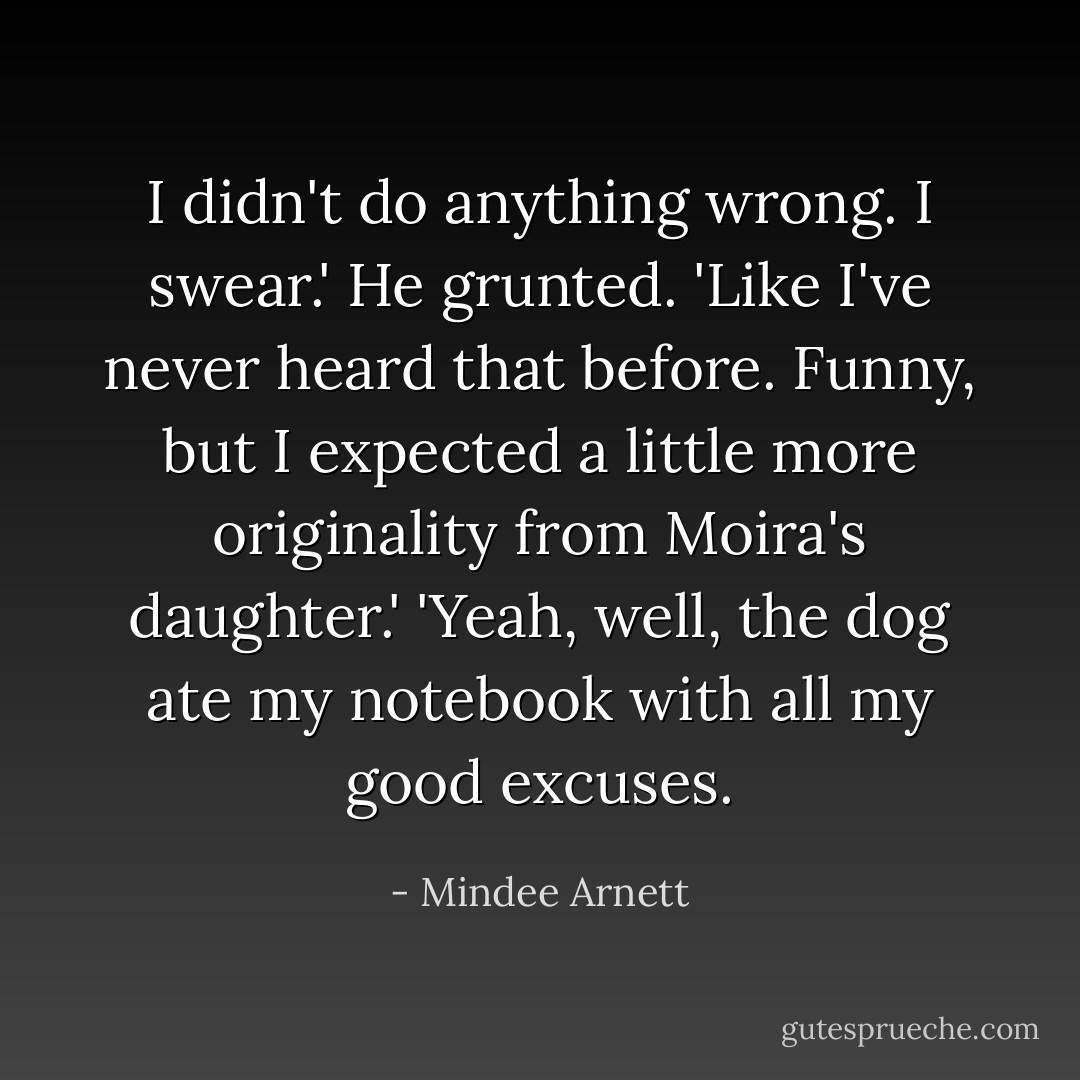 I didn't do anything wrong. I swear.'<br />He grunted. 'Like I've never heard that before. Funny, but I expected a little more originality from Moira's daughter.'<br />'Yeah, well, the dog ate my notebook with all my good excuses. - Mindee Arnett