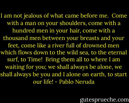 I am not jealous<br />of what came before me.<br /><br />Come with a man<br />on your shoulders,<br />come with a hundred men in your hair,<br />come with a thousand men between your breasts and your feet,<br />come like a river<br />full of drowned men<br />which flows down to the wild sea,<br />to the eternal surf, to Time!<br /><br />Bring them all<br />to where I am waiting for you;<br />we shall always be alone,<br />we shall always be you and I<br />alone on earth,<br />to start our life! - Pablo Neruda