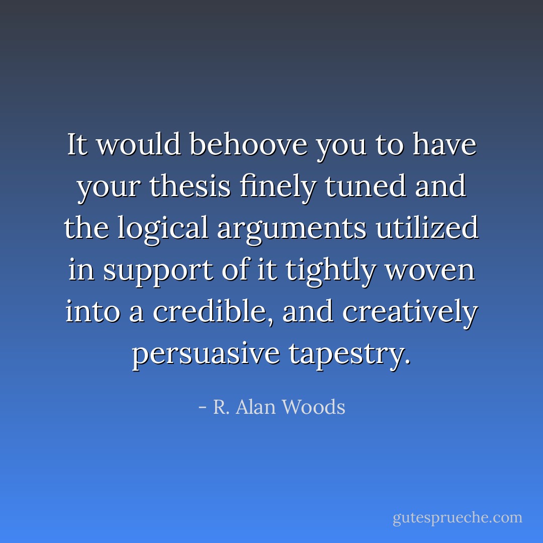It would behoove you to have your thesis finely tuned and the logical arguments utilized in support of it tightly woven into a credible, and creatively persuasive tapestry. - R. Alan Woods