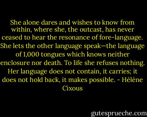 She alone dares and wishes to know from within, where she, the outcast, has never ceased to hear the resonance of fore-language. She lets the other language speak—the language of 1,000 tongues which knows neither enclosure nor death. To life she refuses nothing. Her language does not contain, it carries; it does not hold back, it makes possible. - Hélène Cixous