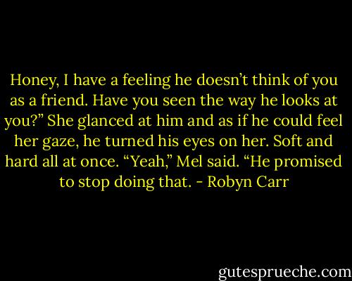 Honey, I have a feeling he doesn’t think of you as a friend. Have you seen the way he looks at you?”<br />She glanced at him and as if he could feel her gaze, he turned his eyes on her. Soft and hard all at once. “Yeah,” Mel said. “He promised to stop doing that. - Robyn Carr