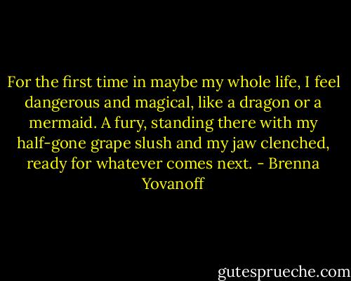For the first time in maybe my whole life, I feel dangerous and magical, like a dragon or a mermaid. A fury, standing there with my half-gone grape slush and my jaw clenched, ready for whatever comes next. - Brenna Yovanoff