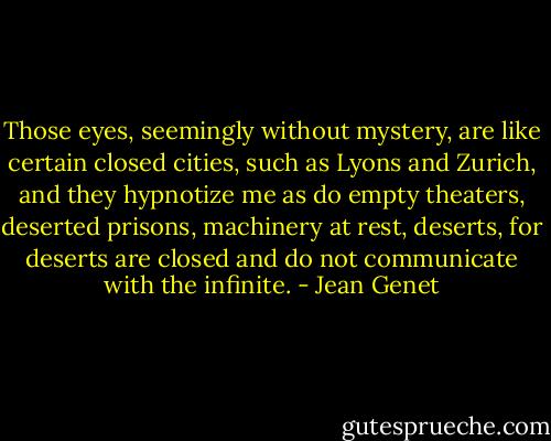 Those eyes, seemingly without mystery, are like certain closed cities, such as Lyons and Zurich, and they hypnotize me as do empty theaters, deserted prisons, machinery at rest, deserts, for deserts are closed and do not communicate with the infinite. - Jean Genet