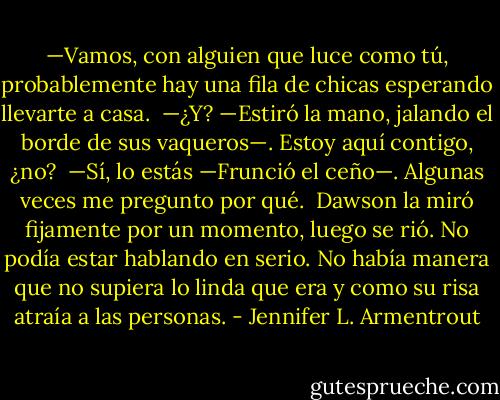 —Vamos, con alguien que luce como tú, probablemente hay una fila de chicas esperando llevarte a casa.<br /><br />—¿Y? —Estiró la mano, jalando el borde de sus vaqueros—. Estoy aquí contigo, ¿no?<br /><br />—Sí, lo estás —Frunció el ceño—. Algunas veces me pregunto por qué.<br /><br />Dawson la miró fijamente por un momento, luego se rió. No podía estar hablando en serio. No había manera que no supiera lo linda que era y como su risa atraía a las personas. - Jennifer L. Armentrout