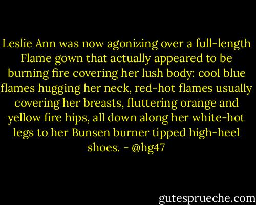 Leslie Ann was now agonizing over a full-length Flame gown that actually appeared to be burning fire covering her lush body: cool blue flames hugging her neck, red-hot flames usually covering her breasts, fluttering orange and yellow fire hips, all down along her white-hot legs to her Bunsen burner tipped high-heel shoes. - @hg47