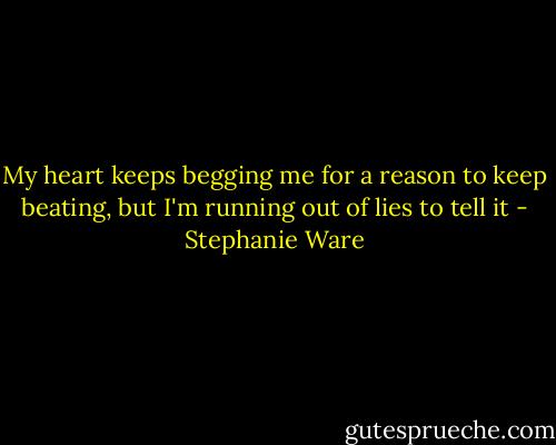 My heart keeps begging me for a reason to keep beating, but I'm running out of lies to tell it - Stephanie Ware