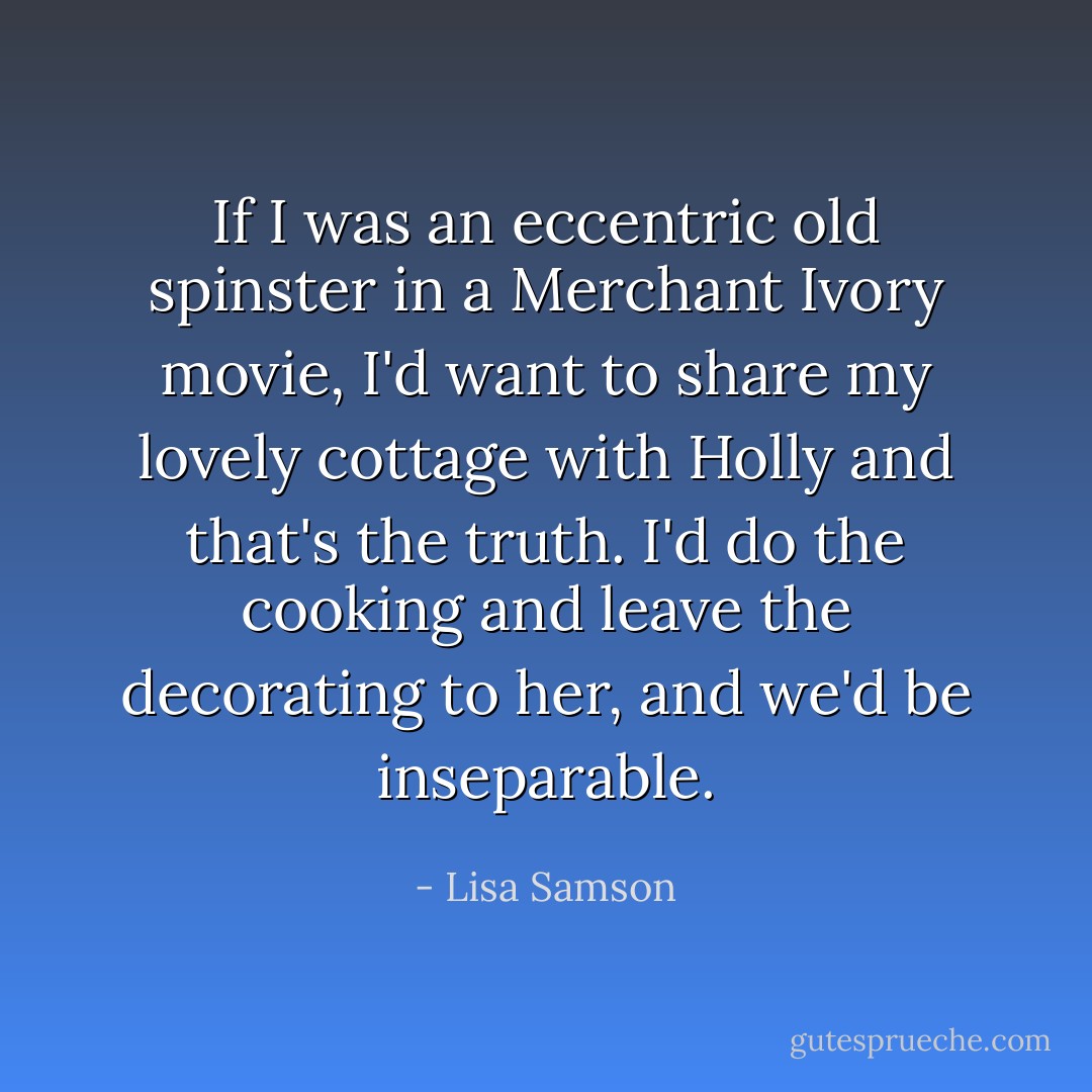 If I was an eccentric old spinster in a Merchant Ivory movie, I'd want to share my lovely cottage with Holly and that's the truth. I'd do the cooking and leave the decorating to her, and we'd be inseparable. - Lisa Samson