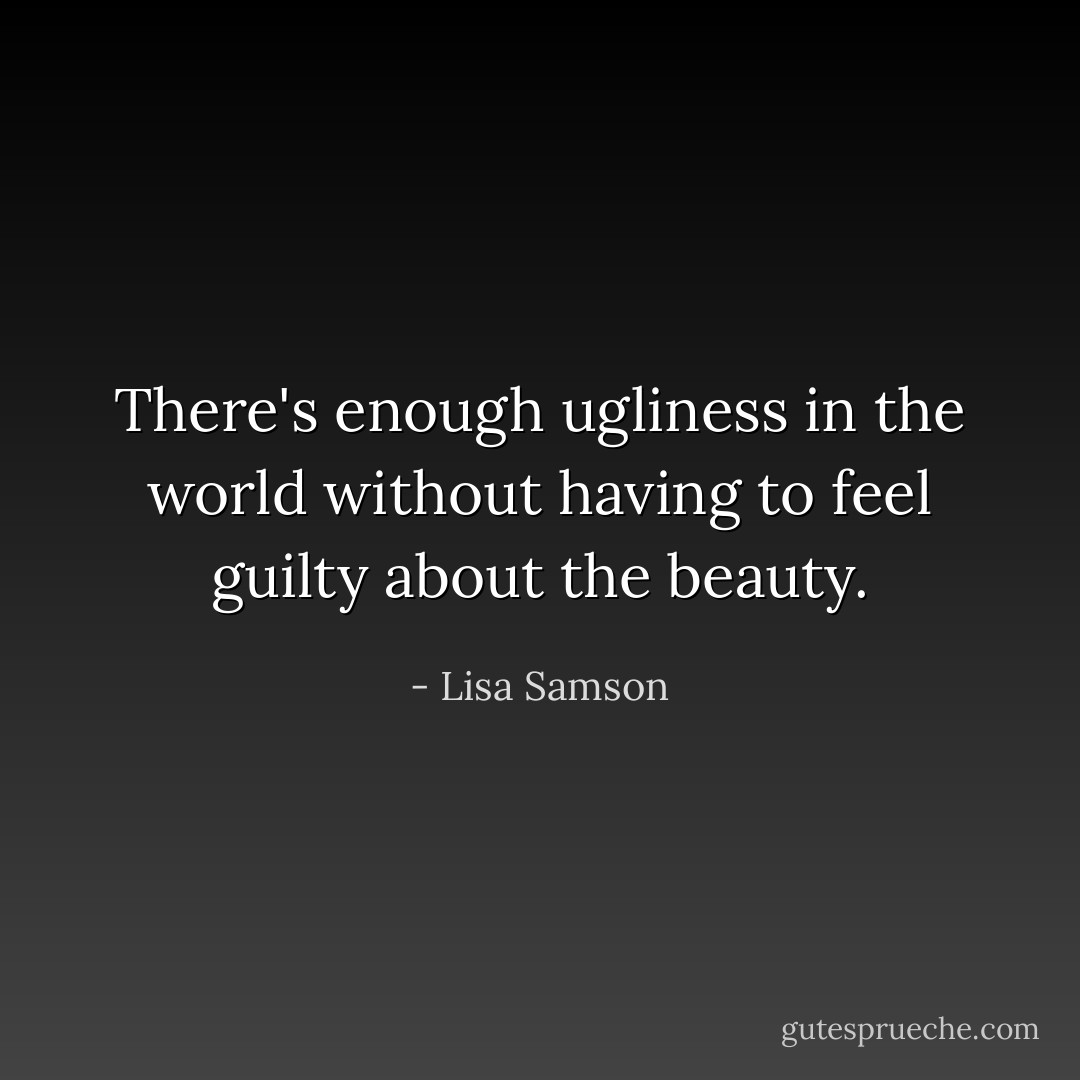 There's enough ugliness in the world without having to feel guilty about the beauty. - Lisa Samson