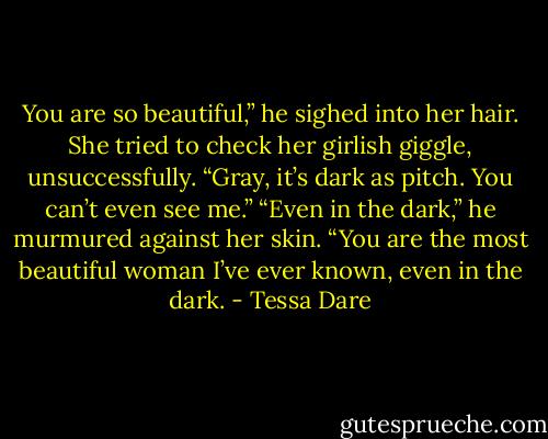 You are so beautiful,” he sighed into her hair.<br />She tried to check her girlish giggle, unsuccessfully. “Gray, it’s dark as<br />pitch. You can’t even see me.”<br />“Even in the dark,” he murmured against her skin. “You are the most<br />beautiful woman I’ve ever known, even in the dark. - Tessa Dare