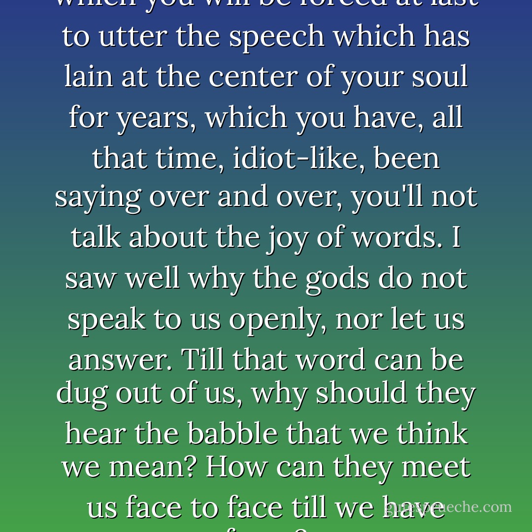 When the time comes to you at which you will be forced at last to utter the speech which has lain at the center of your soul for years, which you have, all that time, idiot-like, been saying over and over, you'll not talk about the joy of words. I saw well why the gods do not speak to us openly, nor let us answer. Till that word can be dug out of us, why should they hear the babble that we think we mean? How can they meet us face to face till we have faces? - C.S. Lewis