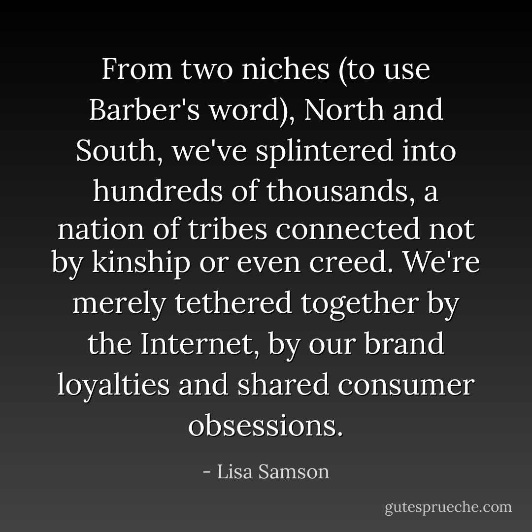From two niches (to use Barber's word), North and South, we've splintered into hundreds of thousands, a nation of tribes connected not by kinship or even creed. We're merely tethered together by the Internet, by our brand loyalties and shared consumer obsessions. - Lisa Samson