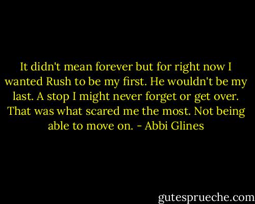 It didn't mean forever but for right now I wanted Rush to be my first. He wouldn't be my last. A stop I might never forget or get over. That was what scared me the most. Not being able to move on. - Abbi Glines