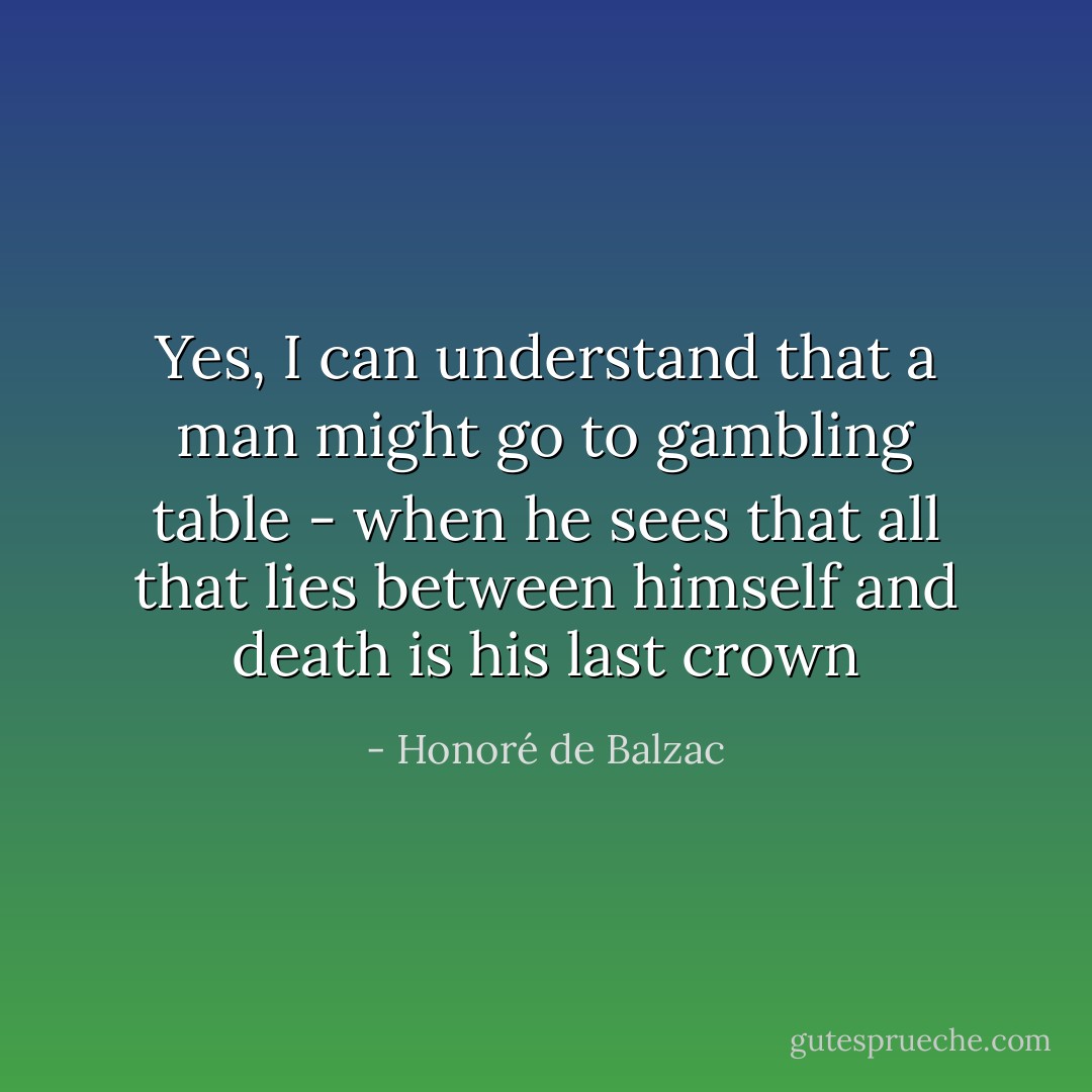 Yes, I can understand that a man might go to gambling table - when he sees that all that lies between himself and death is his last crown - Honoré de Balzac