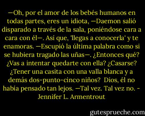 —Oh, por el amor de los bebés humanos en todas partes, eres un idiota, —Daemon salió disparado a través de la sala, poniéndose cara a cara con él—. Así que, 'llegas a conocerla' y te enamoras. —Escupió la última palabra como si se hubiera tragado las uñas—. ¿Entonces qué? ¿Vas a intentar quedarte con ella? ¿Casarse? ¿Tener una casita con una valla blanca y a demás dos-punto-cinco niños?<br /><br />Dios, él no había pensado tan lejos. —Tal vez. Tal vez no. - Jennifer L. Armentrout