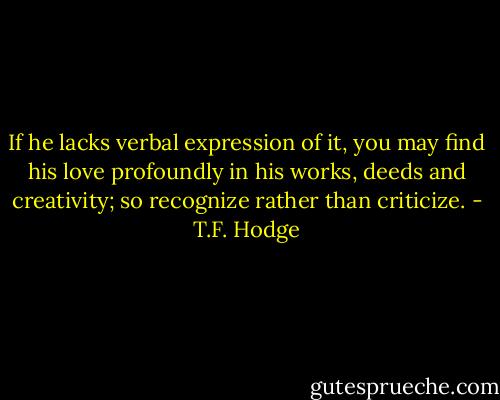 If he lacks verbal expression of it, you may find his love profoundly in his works, deeds and creativity; so recognize rather than criticize. - T.F. Hodge