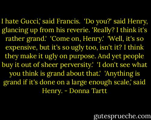 I hate Gucci,' said Francis.<br /><br />'Do you?' said Henry, glancing up from his reverie. 'Really? I think it's rather grand.'<br /><br />'Come on, Henry.'<br /><br />'Well, it's so expensive, but it's so ugly too, isn't it? I think they make it ugly on purpose. And yet people buy it out of sheer perversity.'<br /><br />'I don't see what you think is grand about that.'<br /><br />'Anything is grand if it's done on a large enough scale,' said Henry. - Donna Tartt