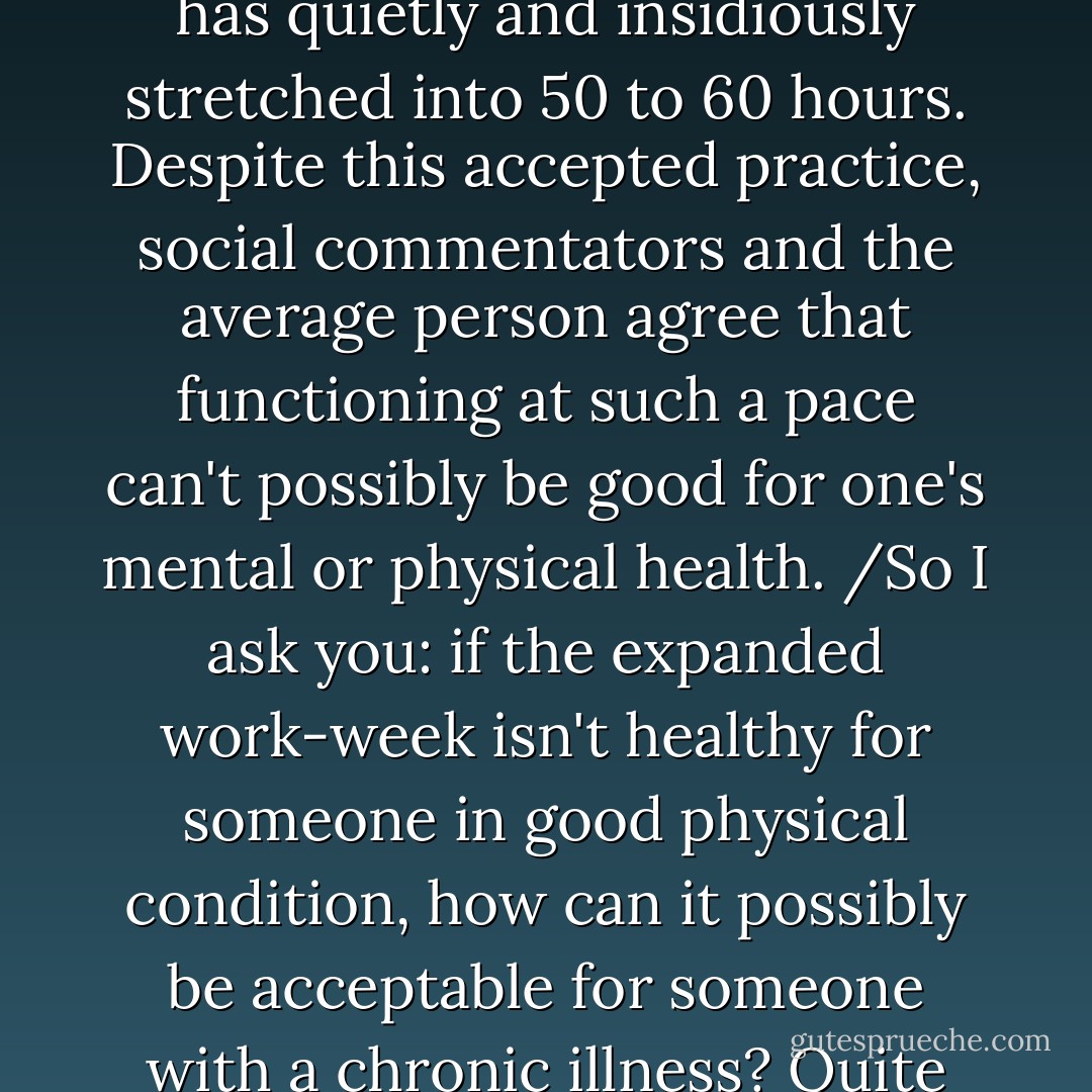 The 40-hour work week, long considered the gold standard, has quietly and insidiously stretched into 50 to 60 hours. Despite this accepted practice, social commentators and the average person agree that functioning at such a pace can't possibly be good for one's mental or physical health. /So I ask you: if the expanded work-week isn't healthy for someone in good physical condition, how can it possibly be acceptable for someone with a chronic illness? Quite simply, it's not. - Rosalind Joffe