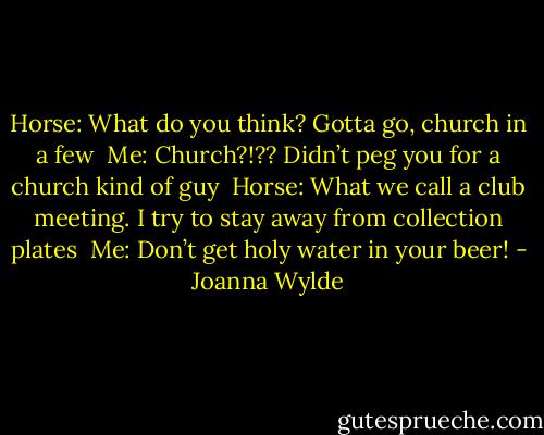 Horse: What do you think? Gotta go, church in a few <br />Me: Church?!?? Didn’t peg you for a church kind of guy <br />Horse: What we call a club meeting. I try to stay away from collection plates <br />Me: Don’t get holy water in your beer! - Joanna Wylde