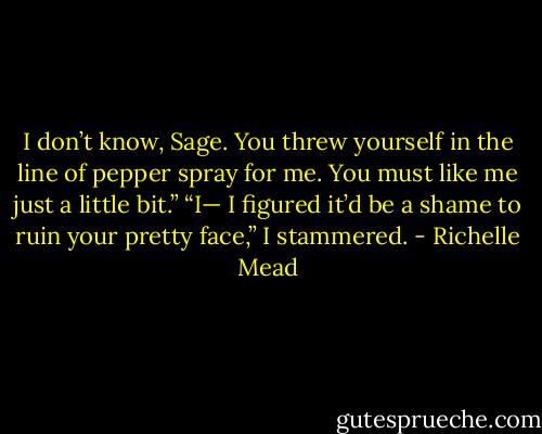 I don’t know, Sage. You threw yourself in the line of pepper spray for me. You must like me just a little bit.” “I— I figured it’d be a shame to ruin your pretty face,” I stammered. - Richelle Mead