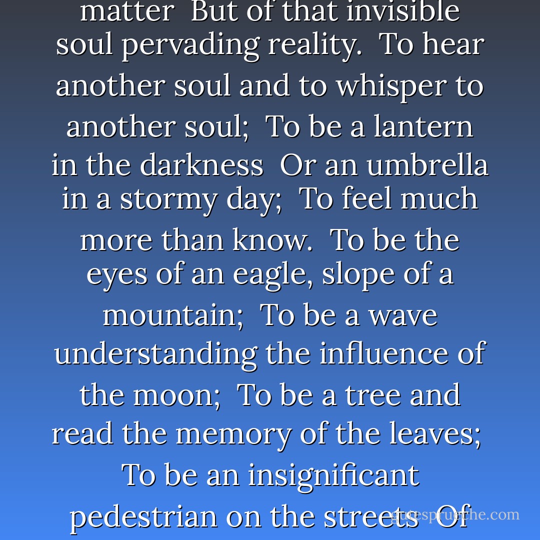 To hear never-heard sounds, <br />To see never-seen colors and shapes, <br />To try to understand the imperceptible <br />Power pervading the world; <br />To fly and find pure ethereal substances <br />That are not of matter <br />But of that invisible soul pervading reality. <br />To hear another soul and to whisper to another soul; <br />To be a lantern in the darkness <br />Or an umbrella in a stormy day; <br />To feel much more than know. <br />To be the eyes of an eagle, slope of a mountain; <br />To be a wave understanding the influence of the moon; <br />To be a tree and read the memory of the leaves; <br />To be an insignificant pedestrian on the streets <br />Of crazy cities watching, watching, and watching. <br />To be a smile on the face of a woman <br />And shine in her memory <br />As a moment saved without planning. - Dejan Stojanovic