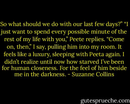 So what should we do with our last few days?”<br />“I just want to spend every possible minute of the rest of my life with you,” Peete replies.<br />“Come on, then,” I say, pulling him into my room.<br />It feels like a luxury, sleeping with Peeta again. I didn’t realize until now how starved I’ve been for human closeness. For the feel of him beside me in the darkness. - Suzanne Collins