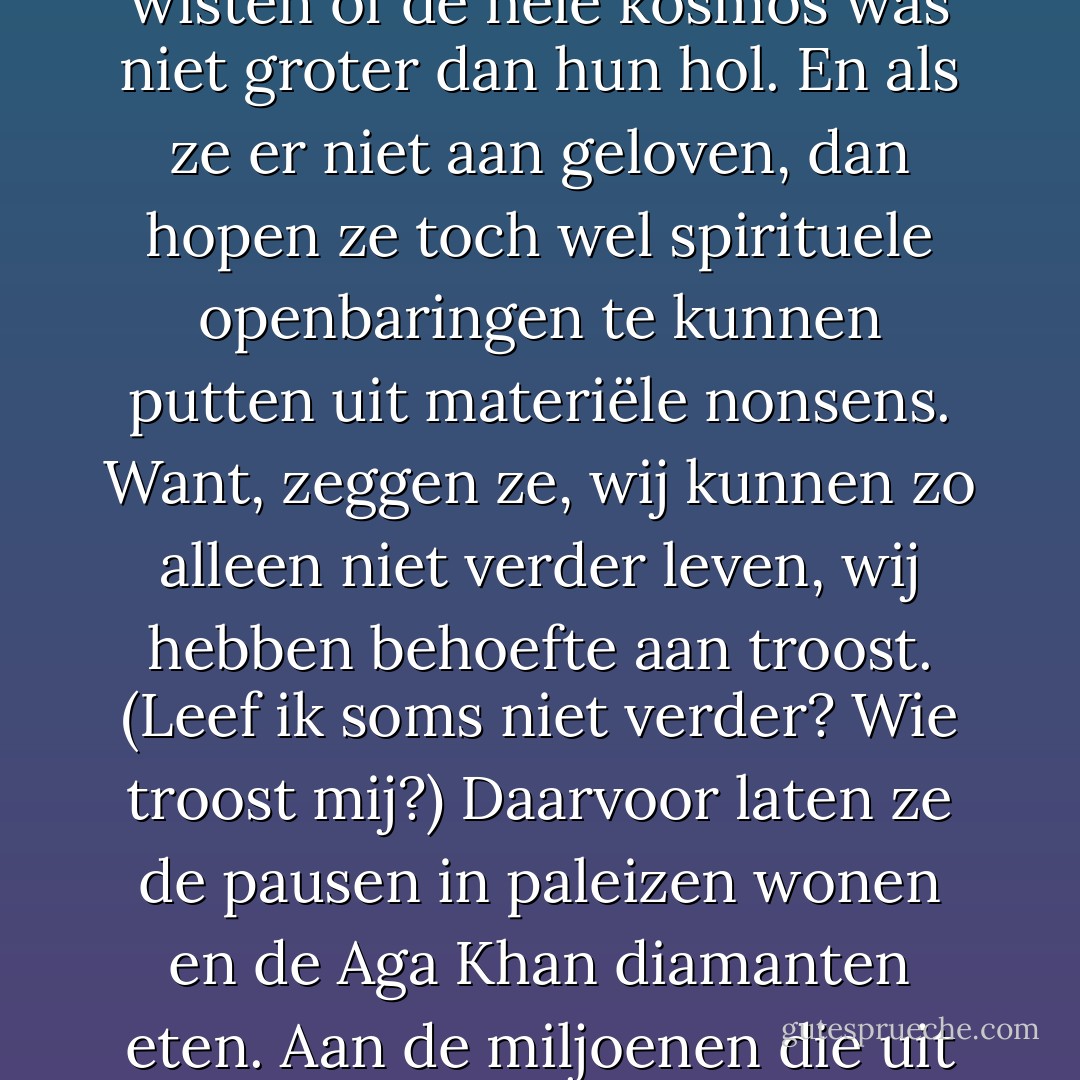 Ik ben niet treurig. Ik heb alleen groot medelijden met de andere mensen die zo ver bij mij vandaan zijn en al had ik een radiozender tot mijn beschikking, het zou geen nut hebben hun te zeggen wat ik denk. Ik kan hen niet begrijpen en zij mij evenmin. De gekste sprookjes zijn niet uit hun hersens weg te branden, varianten op domme grootheidswanen, uitgebroed toen hun voorouders nog in holen woonden en niet beter wisten of de hele kosmos was niet groter dan hun hol. En als ze er niet aan geloven, dan hopen ze toch wel spirituele openbaringen te kunnen putten uit materiële nonsens. Want, zeggen ze, wij kunnen zo alleen niet verder leven, wij hebben behoefte aan troost. (Leef ik soms niet verder? Wie troost mij?)<br />Daarvoor laten ze de pausen in paleizen wonen en de Aga Khan diamanten eten. Aan de miljoenen die uit naam van hun troostende leugens mishandeld worden, aan de absurde wetten die er zelfs in de beschaafdste landen op zijn gebaseerd, denken zij nooit, want zij willen in slaap gesust worden met sprookjes en hoe meer bloed ervoor vergoten wordt, hoe beter zij erin kunnen geloven. Want bloed is het enige waarover ze beschikken en het enige onomstotelijke existentiële feit is hun onverzadelijke bloeddorst. - Willem Frederik Hermans