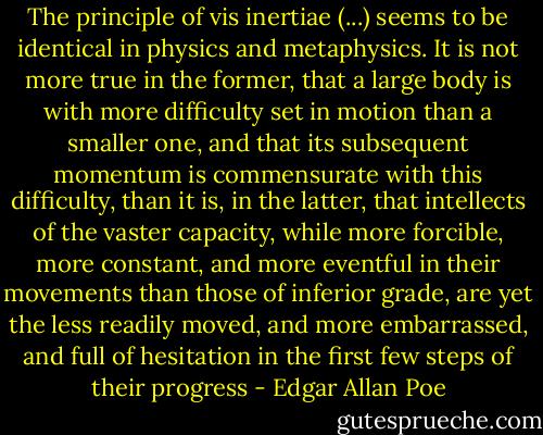 The principle of vis inertiae (...) seems to be identical in physics and metaphysics. It is not more true in the former, that a large body is with more difficulty set in motion than a smaller one, and that its subsequent momentum is commensurate with this difficulty, than it is, in the latter, that intellects of the vaster capacity, while more forcible, more constant, and more eventful in their movements than those of inferior grade, are yet the less readily moved, and more embarrassed, and full of hesitation in the first few steps of their progress - Edgar Allan Poe