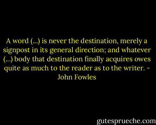 A word (...) is never the destination, merely a signpost in its general direction; and whatever (...) body that destination finally acquires owes quite as much to the reader as to the writer. - John Fowles