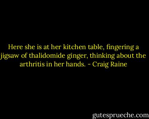 Here she is at her kitchen table, fingering a jigsaw of thalidomide ginger, thinking about the arthritis in her hands. - Craig Raine