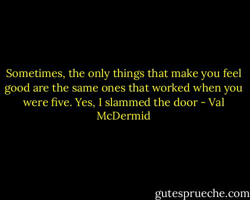 Sometimes, the only things that make you feel good are the same ones that worked when you were five. Yes, I slammed the door - Val McDermid