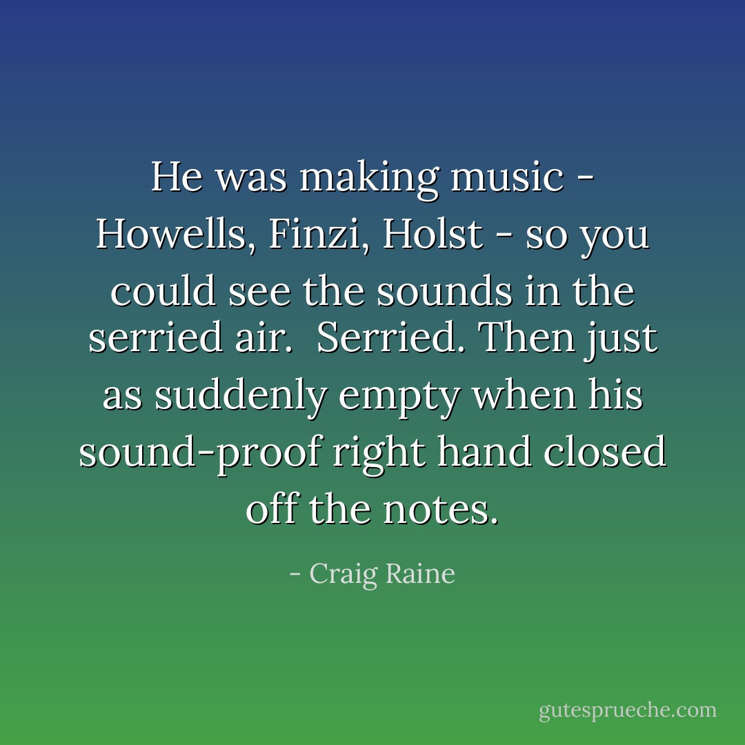He was making music - Howells, Finzi, Holst - so you could see the sounds in the serried air.<br /><br />Serried. Then just as suddenly empty when his sound-proof right hand closed off the notes. - Craig Raine