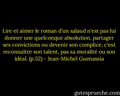 Lire et aimer le roman d'un salaud n'est pas lui donner une quelconque absolution, partager ses convictions ou devenir son complice, c'est reconnaître son talent, pas sa moralité ou son idéal. (p.52) - Jean-Michel Guenassia