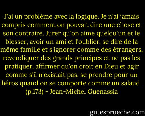 J'ai un problème avec la logique. Je n'ai jamais compris comment on pouvait dire une chose et son contraire. Jurer qu'on aime quelqu'un et le blesser, avoir un ami et l'oublier, se dire de la même famille et s'ignorer comme des étrangers, revendiquer des grands principes et ne pas les pratiquer, affirmer qu'on croit en Dieu et agir comme s'il n'existait pas, se prendre pour un héros quand on se comporte comme un salaud. (p.173) - Jean-Michel Guenassia