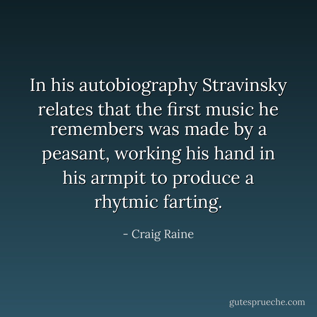 In his autobiography Stravinsky relates that the first music he remembers was made by a peasant, working his hand in his armpit to produce a rhytmic farting. - Craig Raine