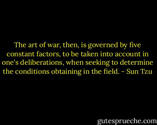 The art of war, then, is governed by five constant factors, to be taken into account in one's deliberations, when seeking to determine the conditions obtaining in the field. - Sun Tzu