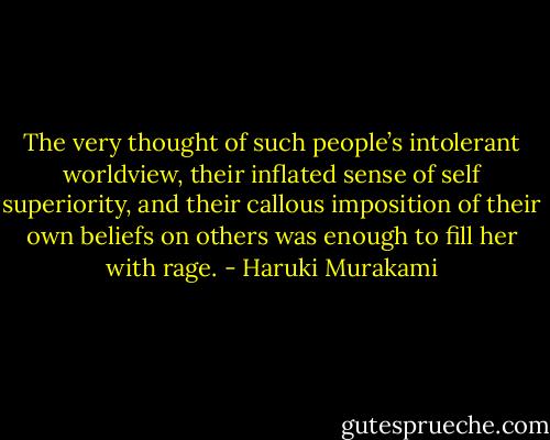 The very thought of such people’s intolerant worldview, their inflated sense of self superiority, and their callous imposition of their own beliefs on others was enough to fill her with rage. - Haruki Murakami