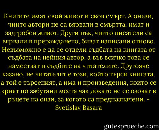 Книгите имат свой живот и своя смърт. А онези, чиито автори не са вярвали в смъртта, имат и задгробен живот. Други пък, чиито писатели са вярвали в прераждането, биват написани отново. Невъзможно е да се отдели съдбата на книгата от съдбата на нейния автор, а във всичко това се наместват и съдбите на читателите. Другояче казано, не читателят е този, който търси книгата, а той е търсеният, а има и произведения, които се крият по забутани места чак докато не се озоват в ръцете на онзи, за когото са предназначени. - Svetislav Basara