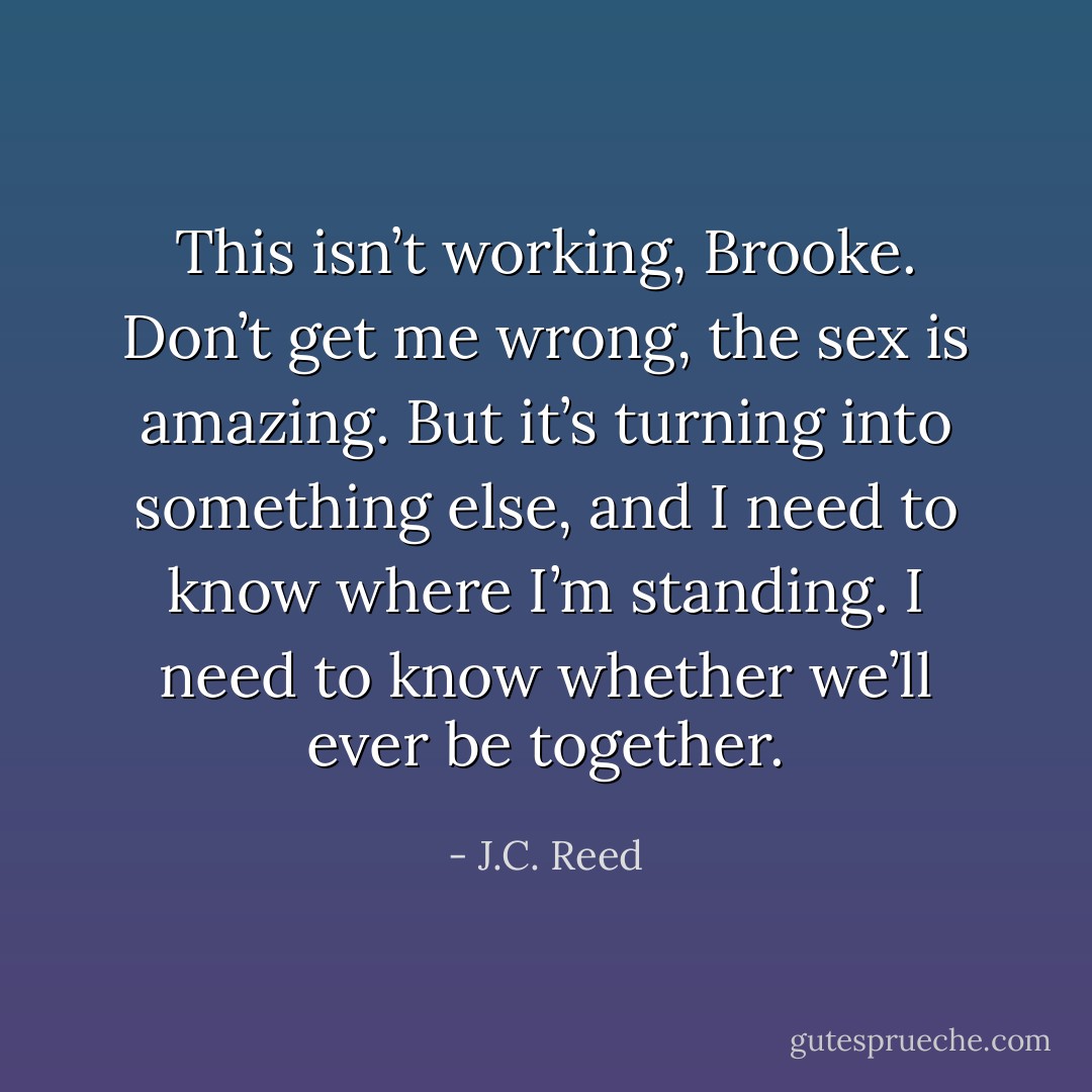 This isn’t working, Brooke. Don’t get me wrong, the sex is amazing. But it’s turning into something else, and I need to know where I’m standing. I need to know whether we’ll ever be together. - J.C. Reed