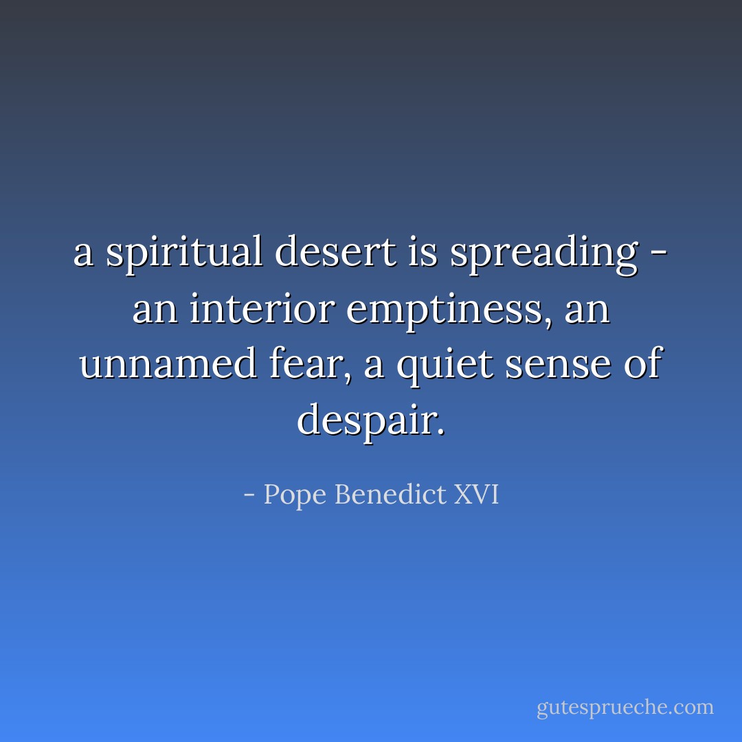 a spiritual desert is spreading - an interior emptiness, an unnamed fear, a quiet sense of despair. - Pope Benedict XVI