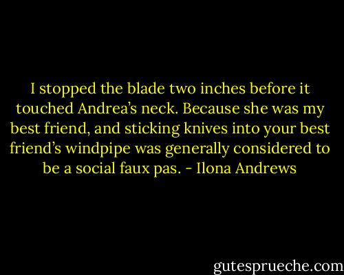I stopped the blade two inches before it touched Andrea’s neck. Because she was my best friend, and sticking knives into your best friend’s windpipe was generally considered to be a social faux pas. - Ilona Andrews