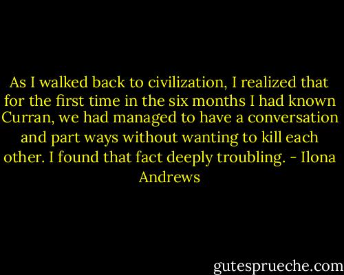 As I walked back to civilization, I realized that for the first time in the six months I had known Curran, we had managed to have a conversation and part ways without wanting to kill each other. I found that fact deeply troubling. - Ilona Andrews