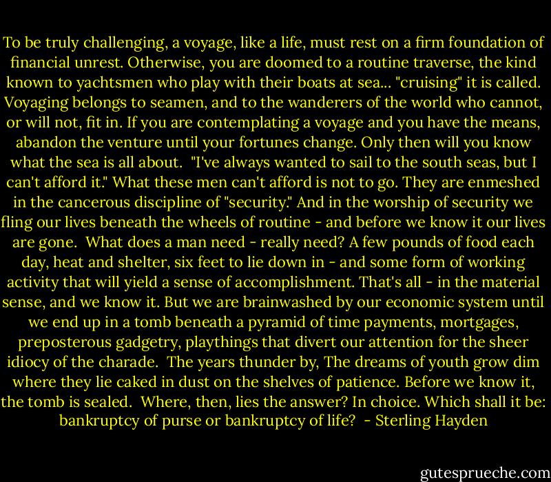 To be truly challenging, a voyage, like a life, must rest on a firm foundation of financial unrest. Otherwise, you are doomed to a routine traverse, the kind known to yachtsmen who play with their boats at sea... "cruising" it is called. Voyaging belongs to seamen, and to the wanderers of the world who cannot, or will not, fit in. If you are contemplating a voyage and you have the means, abandon the venture until your fortunes change. Only then will you know what the sea is all about.<br /><br />"I've always wanted to sail to the south seas, but I can't afford it." What these men can't afford is not to go. They are enmeshed in the cancerous discipline of "security." And in the worship of security we fling our lives beneath the wheels of routine - and before we know it our lives are gone.<br /><br />What does a man need - really need? A few pounds of food each day, heat and shelter, six feet to lie down in - and some form of working activity that will yield a sense of accomplishment. That's all - in the material sense, and we know it. But we are brainwashed by our economic system until we end up in a tomb beneath a pyramid of time payments, mortgages, preposterous gadgetry, playthings that divert our attention for the sheer idiocy of the charade.<br /><br />The years thunder by, The dreams of youth grow dim where they lie caked in dust on the shelves of patience. Before we know it, the tomb is sealed.<br /><br />Where, then, lies the answer? In choice. Which shall it be: bankruptcy of purse or bankruptcy of life?  - Sterling Hayden